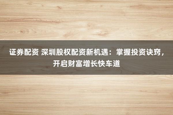 證券配資 深圳股權(quán)配資新機(jī)遇：掌握投資訣竅，開啟財(cái)富增長(zhǎng)快車道