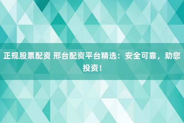 正規(guī)股票配資 邢臺配資平臺精選：安全可靠，助您投資！