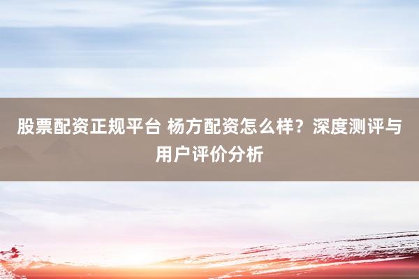 股票配資正規(guī)平臺 楊方配資怎么樣？深度測評與用戶評價分析