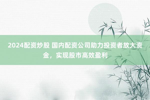 2024配資炒股 國內(nèi)配資公司助力投資者放大資金，實(shí)現(xiàn)股市高效盈利