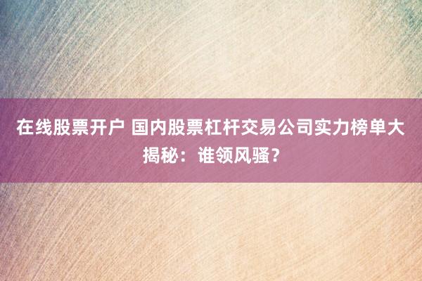 在線股票開戶 國內(nèi)股票杠桿交易公司實(shí)力榜單大揭秘：誰領(lǐng)風(fēng)騷？