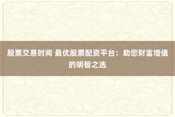 股票交易時間 最優(yōu)股票配資平臺：助您財富增值的明智之選
