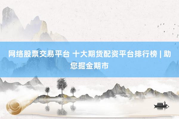 網(wǎng)絡(luò)股票交易平臺 十大期貨配資平臺排行榜 | 助您掘金期市