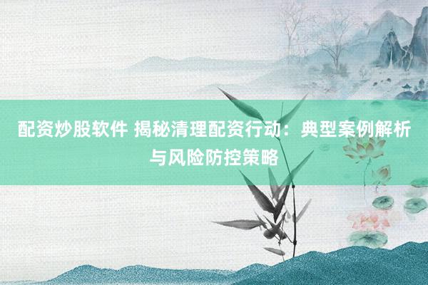 配資炒股軟件 揭秘清理配資行動：典型案例解析與風(fēng)險防控策略
