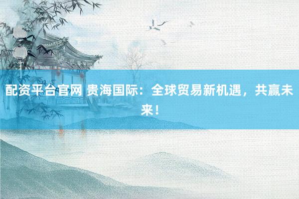 配資平臺官網(wǎng) 貴海國際：全球貿(mào)易新機遇，共贏未來！