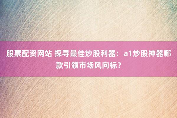 股票配資網(wǎng)站 探尋最佳炒股利器：a1炒股神器哪款引領市場風向標？