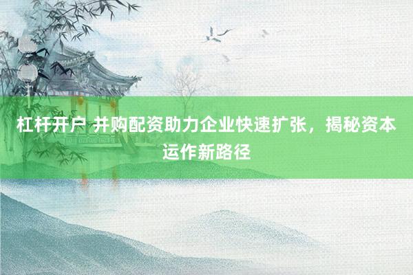 杠桿開戶 并購配資助力企業(yè)快速擴(kuò)張，揭秘資本運(yùn)作新路徑